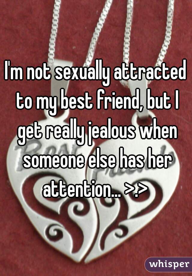 I'm not sexually attracted to my best friend, but I get really jealous when someone else has her attention... >.> 