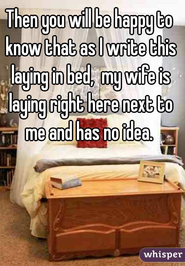 Then you will be happy to know that as I write this laying in bed,  my wife is laying right here next to me and has no idea. 
