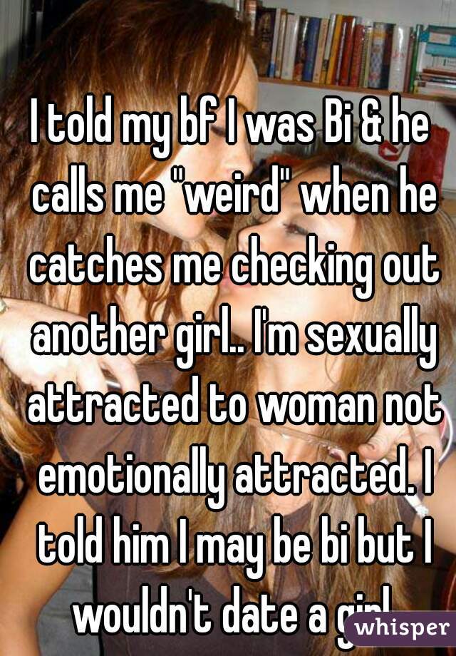 I told my bf I was Bi & he calls me "weird" when he catches me checking out another girl.. I'm sexually attracted to woman not emotionally attracted. I told him I may be bi but I wouldn't date a girl.