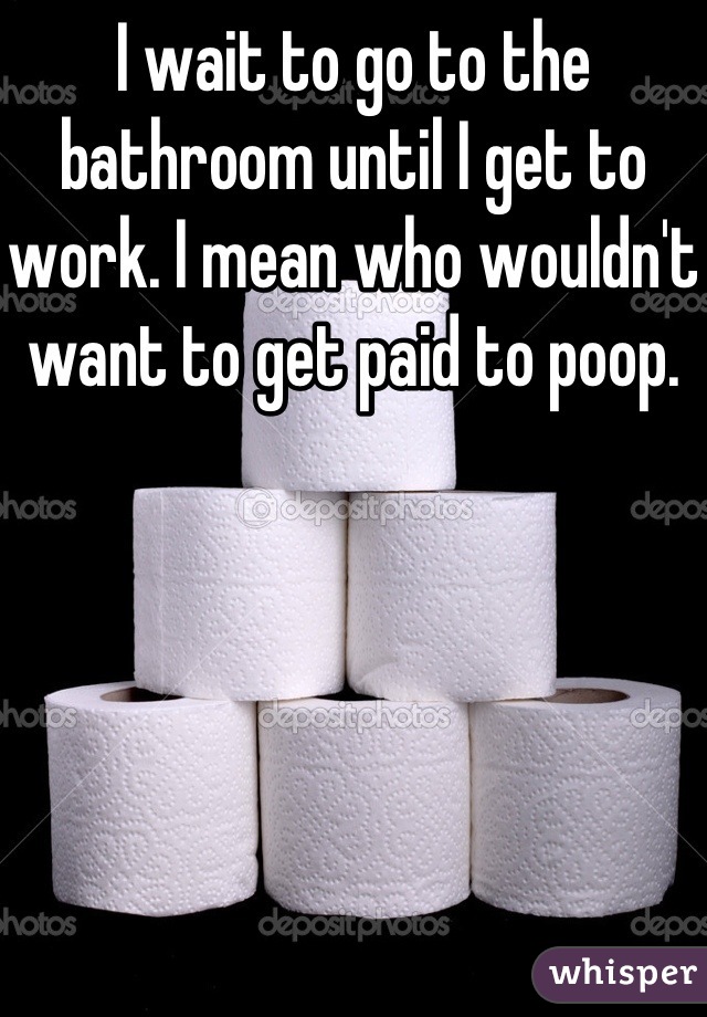 I wait to go to the bathroom until I get to work. I mean who wouldn't want to get paid to poop. 