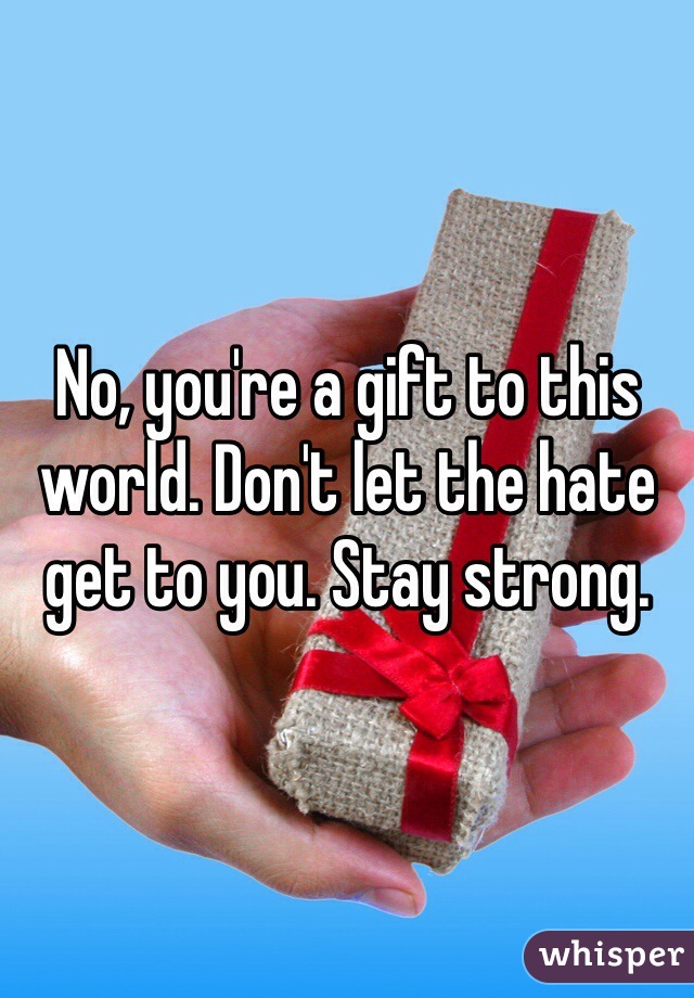 No, you're a gift to this world. Don't let the hate get to you. Stay strong.