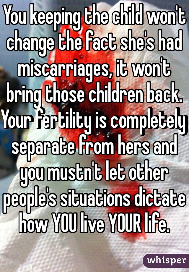 You keeping the child won't change the fact she's had miscarriages, it won't bring those children back. Your fertility is completely separate from hers and you mustn't let other people's situations dictate how YOU live YOUR life.