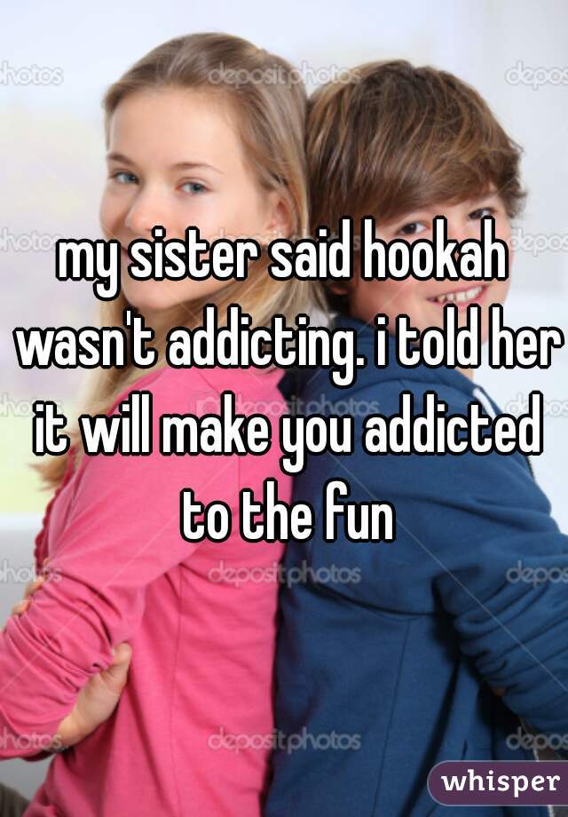 my sister said hookah wasn't addicting. i told her it will make you addicted to the fun