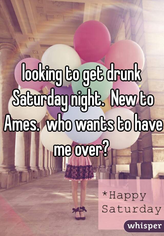 looking to get drunk Saturday night.  New to Ames.  who wants to have me over? 