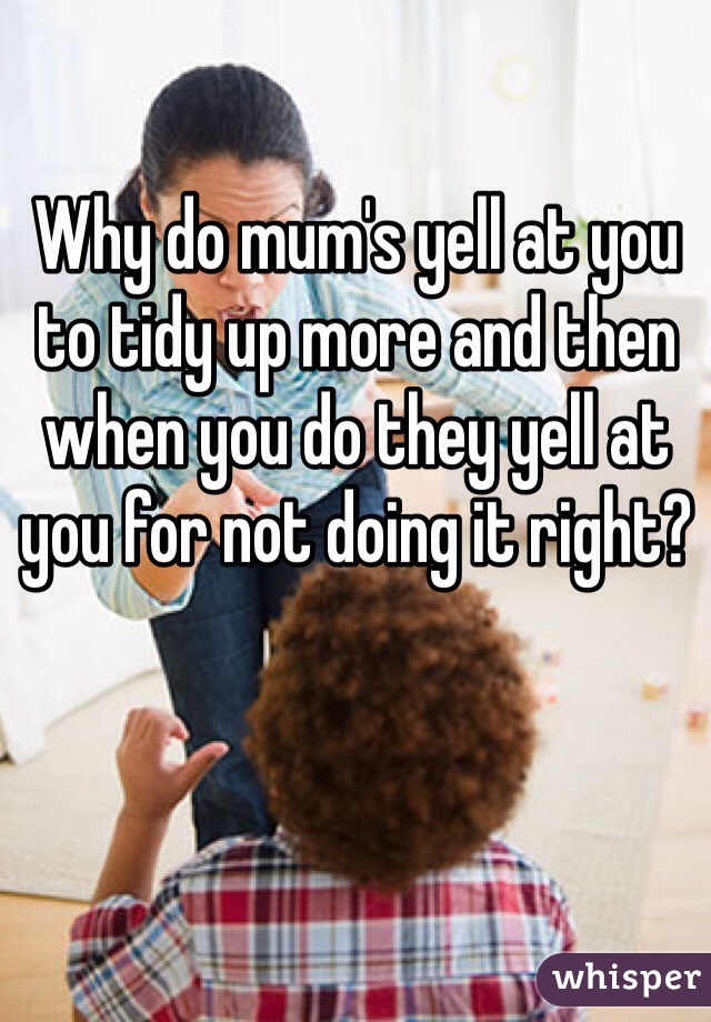 Why do mum's yell at you to tidy up more and then when you do they yell at you for not doing it right? 