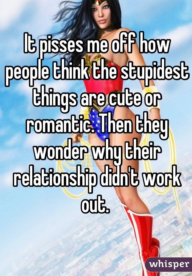 It pisses me off how people think the stupidest things are cute or romantic. Then they wonder why their relationship didn't work out. 