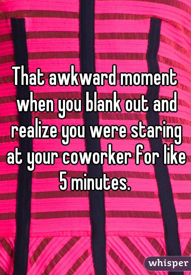 That awkward moment when you blank out and realize you were staring at your coworker for like 5 minutes. 
