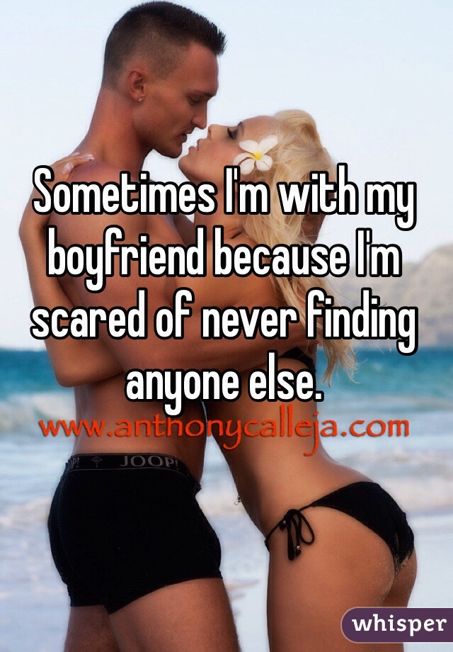 Sometimes I'm with my boyfriend because I'm scared of never finding anyone else. 