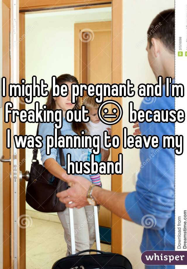 I might be pregnant and I'm freaking out 😐 because I was planning to leave my husband