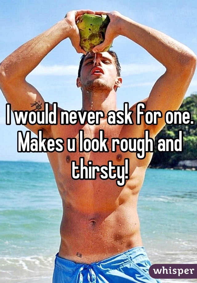 I would never ask for one. Makes u look rough and thirsty!