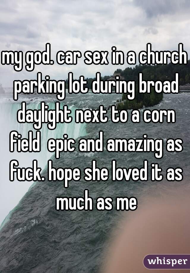 my god. car sex in a church parking lot during broad daylight next to a corn field  epic and amazing as fuck. hope she loved it as much as me