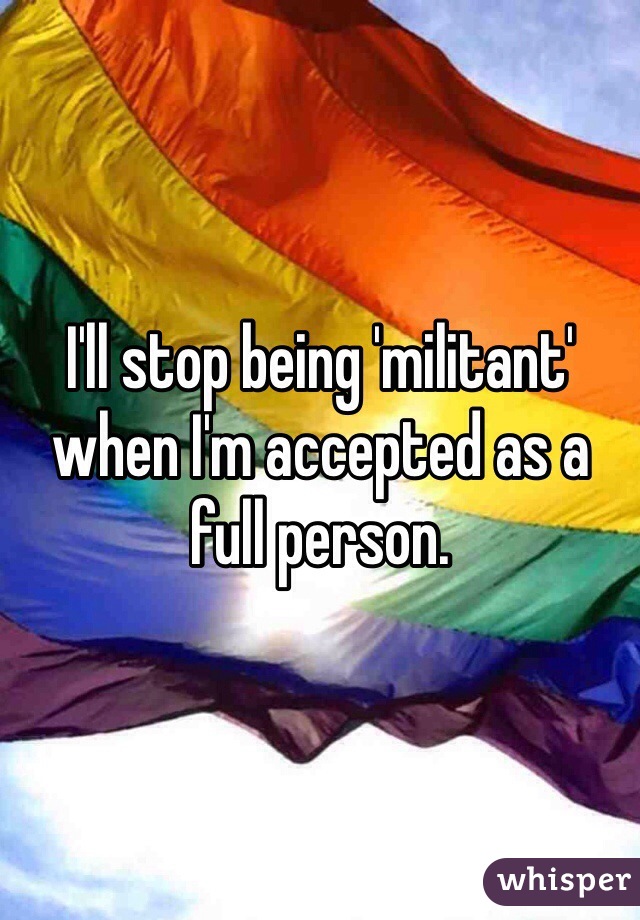 I'll stop being 'militant' when I'm accepted as a full person. 