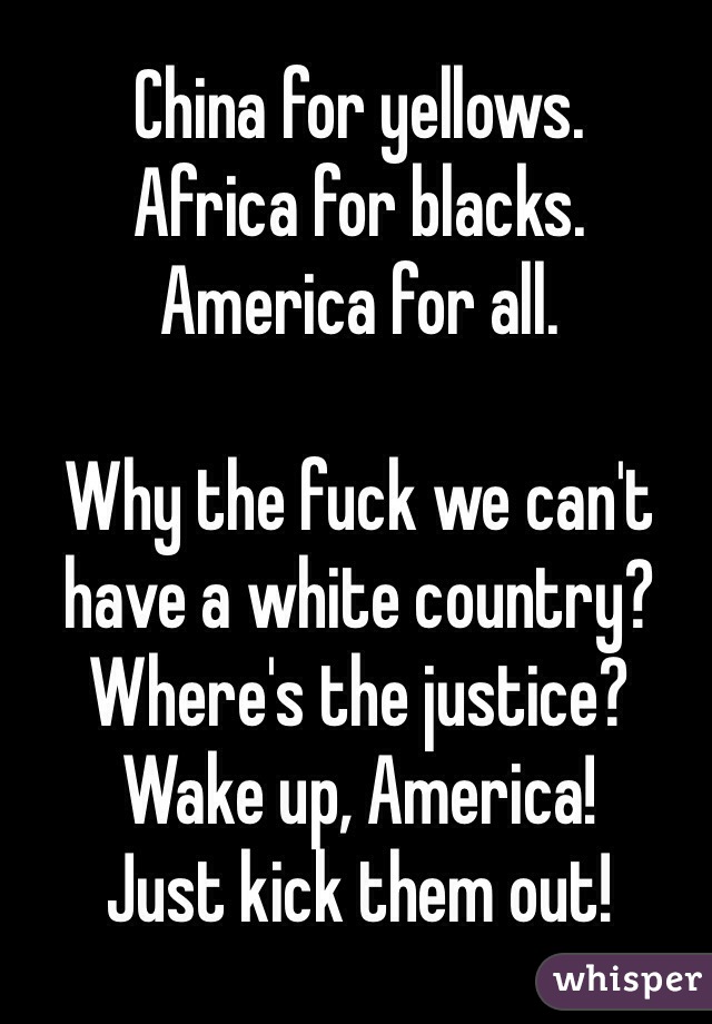 China for yellows.
Africa for blacks.
America for all.

Why the fuck we can't have a white country? Where's the justice? Wake up, America!
Just kick them out!