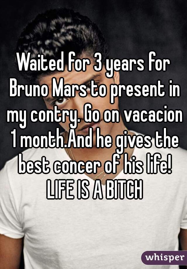 Waited for 3 years for Bruno Mars to present in my contry. Go on vacacion 1 month.And he gives the best concer of his life! LIFE IS A BITCH