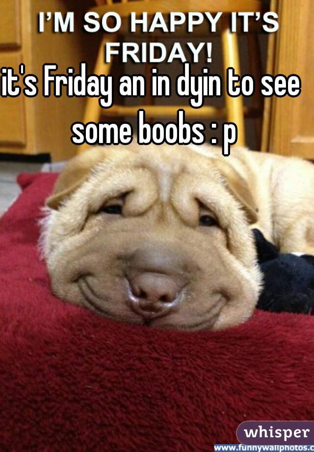 it's Friday an in dyin to see some boobs : p