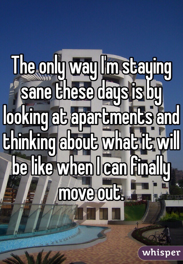 The only way I'm staying sane these days is by looking at apartments and thinking about what it will be like when I can finally move out. 