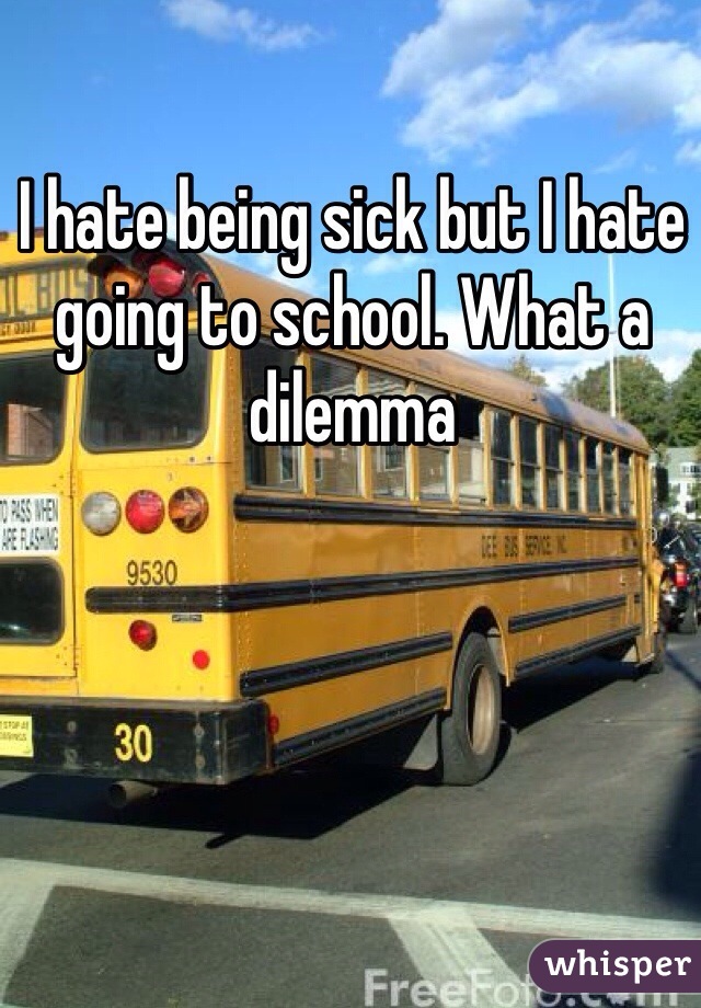 I hate being sick but I hate going to school. What a dilemma 