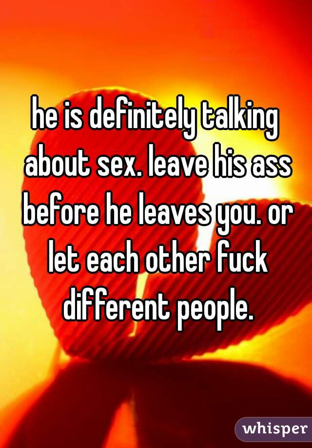 he is definitely talking about sex. leave his ass before he leaves you. or let each other fuck different people.