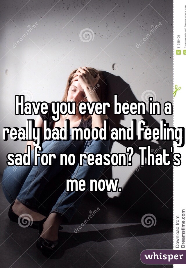 Have you ever been in a really bad mood and feeling sad for no reason? That's me now. 