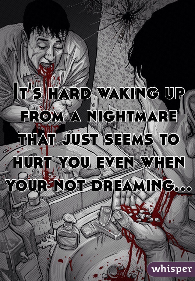 It's hard waking up from a nightmare that just seems to hurt you even when your not dreaming...