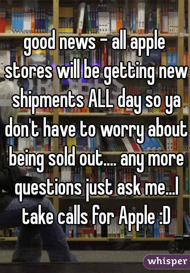 good news - all apple stores will be getting new shipments ALL day so ya don't have to worry about being sold out.... any more questions just ask me...I take calls for Apple :D
