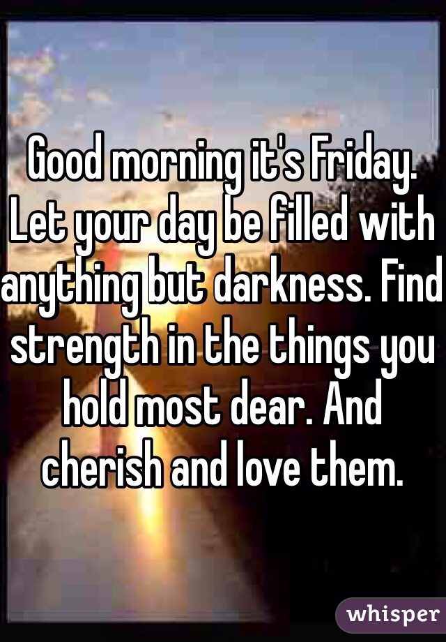 Good morning it's Friday. Let your day be filled with anything but darkness. Find strength in the things you hold most dear. And cherish and love them. 