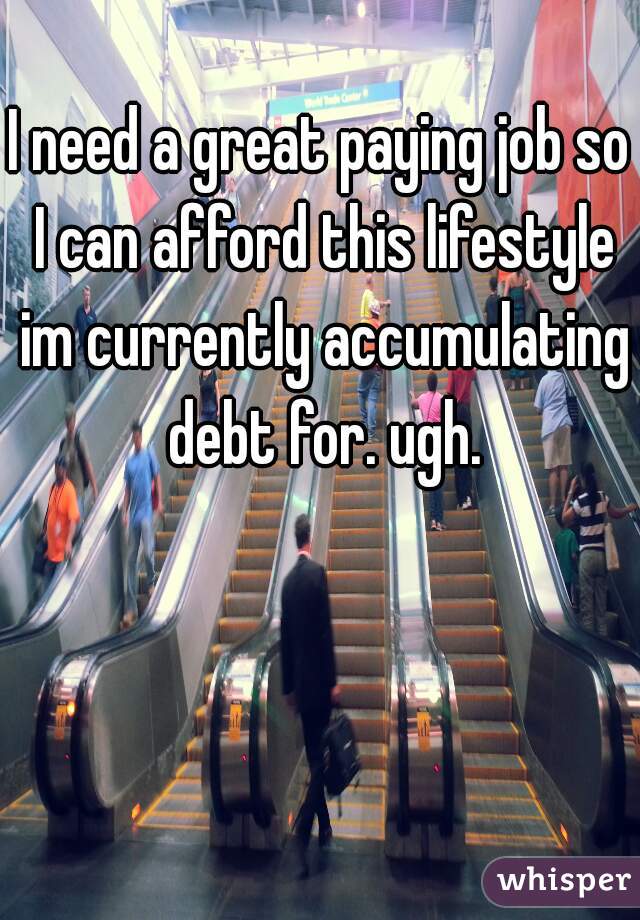 I need a great paying job so I can afford this lifestyle im currently accumulating debt for. ugh.