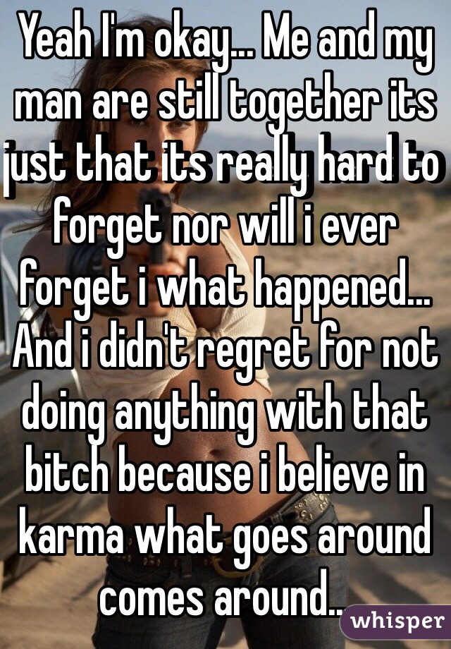 Yeah I'm okay... Me and my man are still together its just that its really hard to forget nor will i ever forget i what happened... And i didn't regret for not doing anything with that bitch because i believe in karma what goes around comes around...