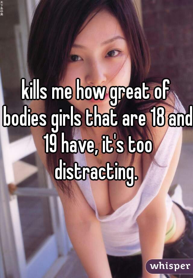 kills me how great of bodies girls that are 18 and 19 have, it's too distracting. 