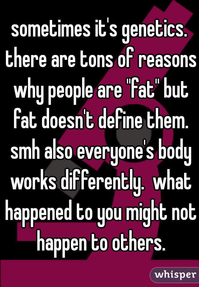 sometimes it's genetics. there are tons of reasons why people are "fat" but fat doesn't define them. smh also everyone's body works differently.  what happened to you might not happen to others.