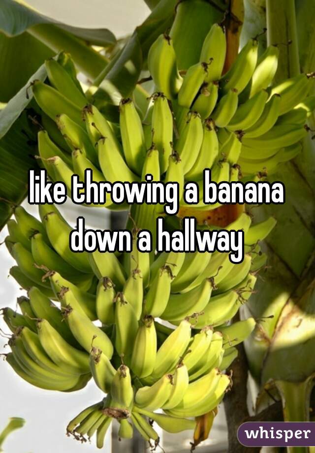 like throwing a banana down a hallway 
