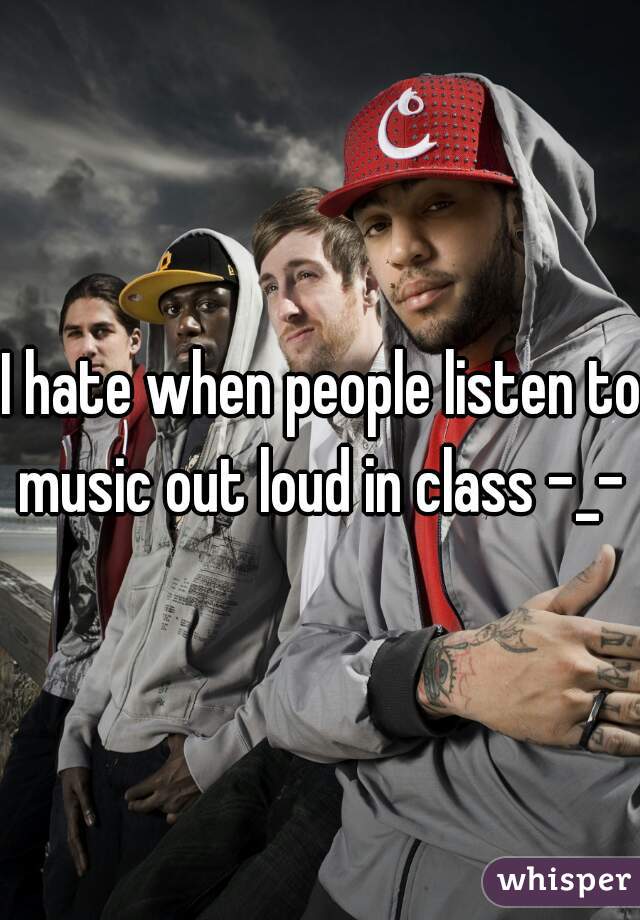 I hate when people listen to music out loud in class -_- 
