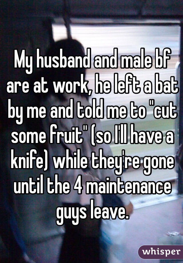 My husband and male bf are at work, he left a bat by me and told me to "cut some fruit" (so I'll have a knife) while they're gone until the 4 maintenance guys leave.