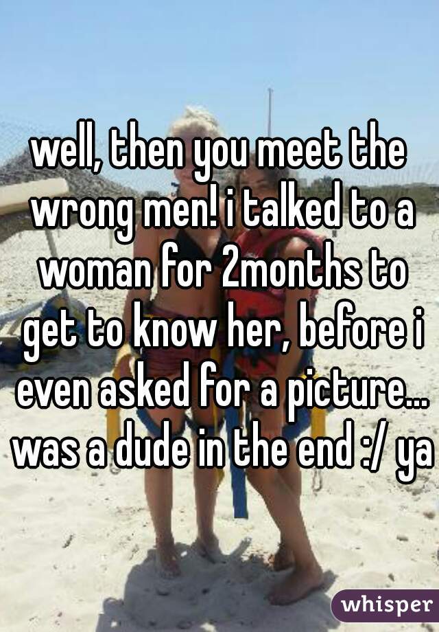well, then you meet the wrong men! i talked to a woman for 2months to get to know her, before i even asked for a picture... was a dude in the end :/ yay