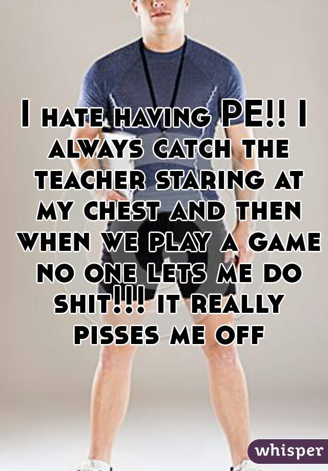 I hate having PE!! I always catch the teacher staring at my chest and then when we play a game no one lets me do shit!!! it really pisses me off