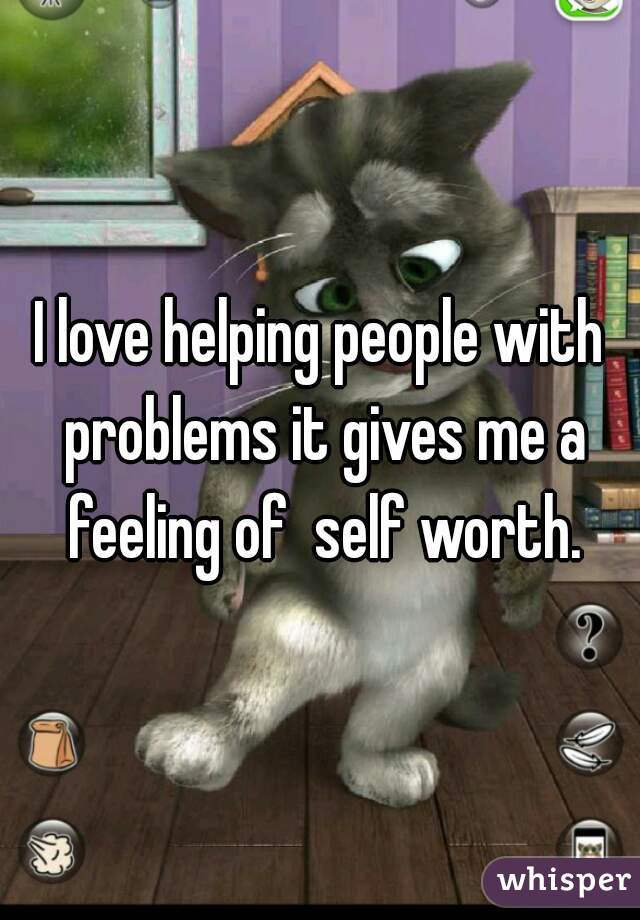 I love helping people with problems it gives me a feeling of  self worth.