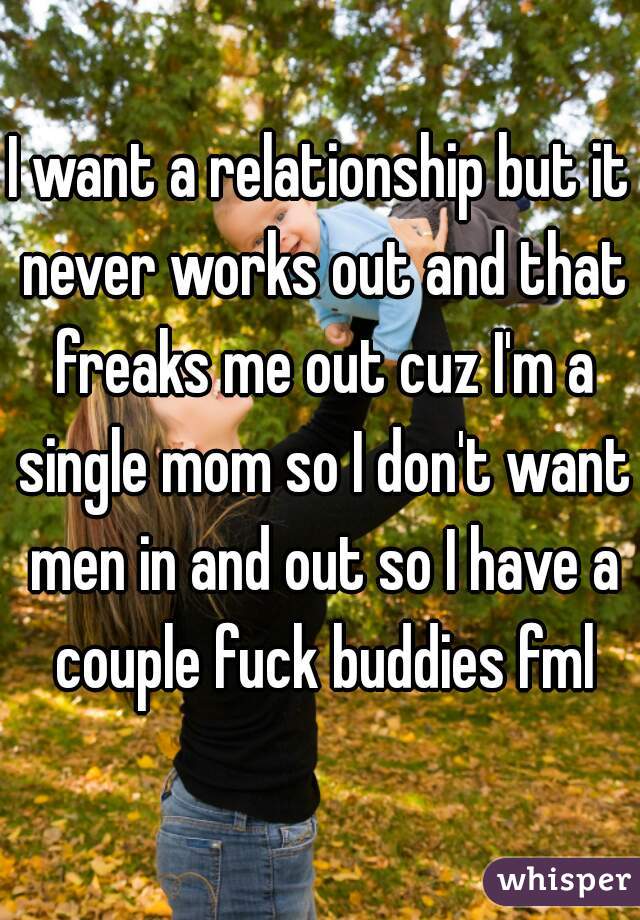 I want a relationship but it never works out and that freaks me out cuz I'm a single mom so I don't want men in and out so I have a couple fuck buddies fml