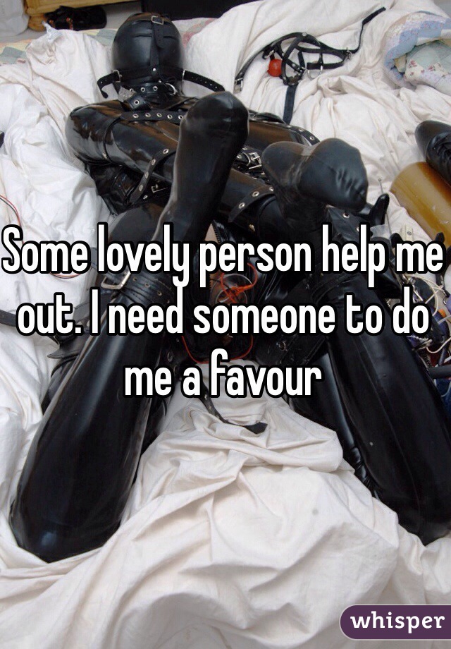Some lovely person help me out. I need someone to do me a favour