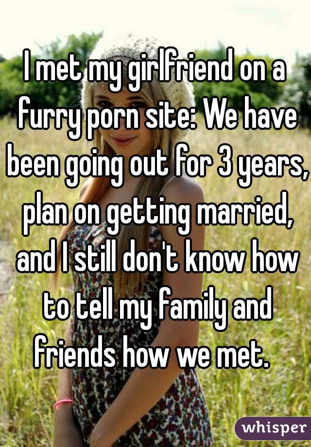 I met my girlfriend on a furry porn site: We have been going out for 3 years, plan on getting married, and I still don't know how to tell my family and friends how we met.  