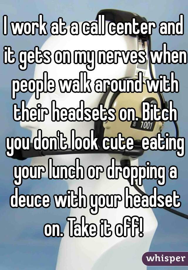 I work at a call center and it gets on my nerves when people walk around with their headsets on. Bitch you don't look cute  eating your lunch or dropping a deuce with your headset on. Take it off! 