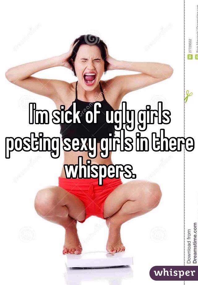 I'm sick of ugly girls posting sexy girls in there whispers.