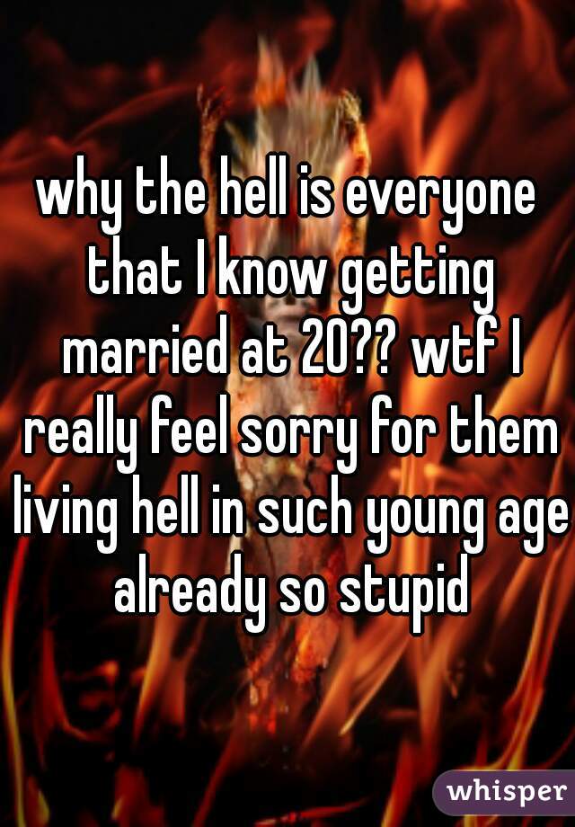 why the hell is everyone that I know getting married at 20?? wtf I really feel sorry for them living hell in such young age already so stupid