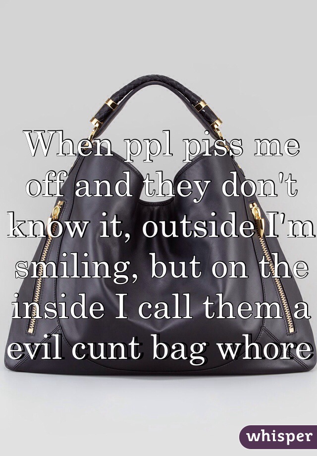 When ppl piss me off and they don't know it, outside I'm smiling, but on the inside I call them a evil cunt bag whore 