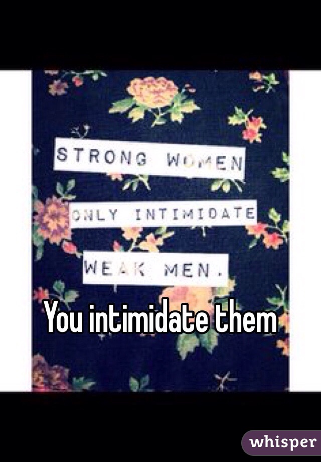You intimidate them 