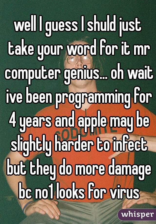 well I guess I shuld just take your word for it mr computer genius... oh wait ive been programming for 4 years and apple may be slightly harder to infect but they do more damage bc no1 looks for virus