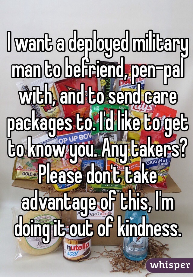 I want a deployed military man to befriend, pen-pal with, and to send care packages to. I'd like to get to know you. Any takers? Please don't take advantage of this, I'm doing it out of kindness. 