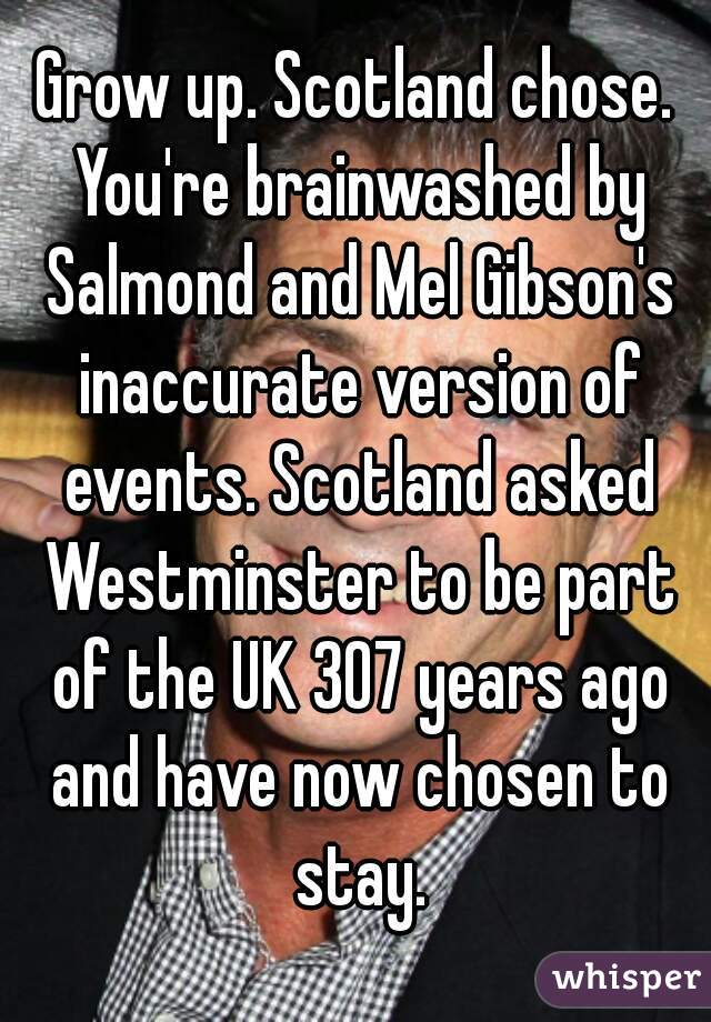 Grow up. Scotland chose. You're brainwashed by Salmond and Mel Gibson's inaccurate version of events. Scotland asked Westminster to be part of the UK 307 years ago and have now chosen to stay.