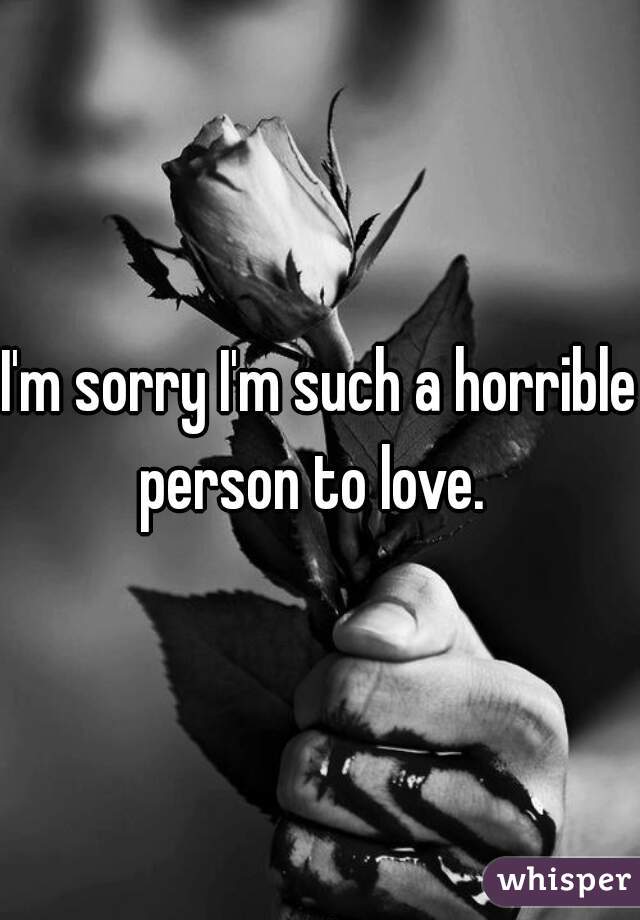 I'm sorry I'm such a horrible  person to love.   