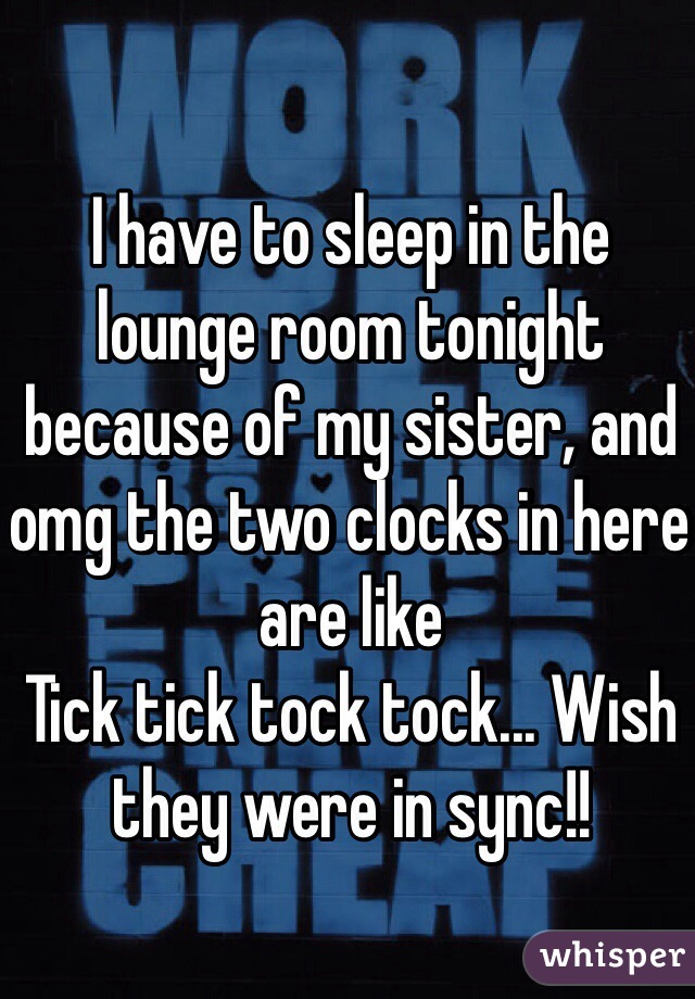 I have to sleep in the lounge room tonight because of my sister, and omg the two clocks in here are like 
Tick tick tock tock... Wish they were in sync!! 