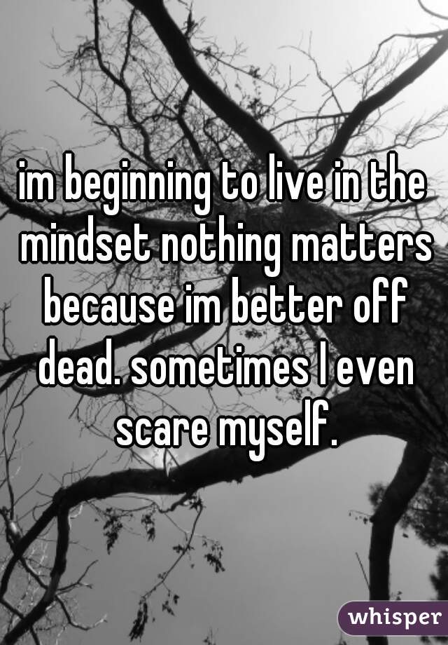 im beginning to live in the mindset nothing matters because im better off dead. sometimes I even scare myself.
